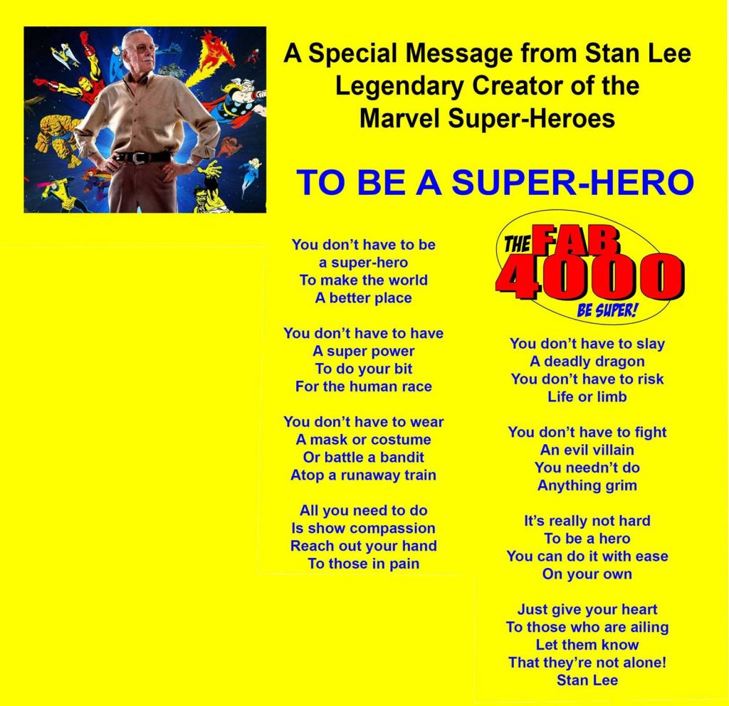 A Special Message from Stan Lee - Legendary Creator of the Marvel Super-Heroes  TO BE A SUPER-HERO  You don’t have to be a super-hero To make the world A better place  You don’t have to have A super power To do your bit For the human race  You don’t have to wear A mask or costume Or battle a bandit Atop a runaway train  All you need to do Is show compassion Reach out your hand To those in pain  You don’t have to slay A deadly dragon You don’t have to risk Life or limb  You don’t have to fight An evil villain You needn’t do Anything grim  It’s really not hard To be a hero You can do it with ease On your own  Just give your heart To those who are ailing Let them know That they’re not alone!  Stan Lee