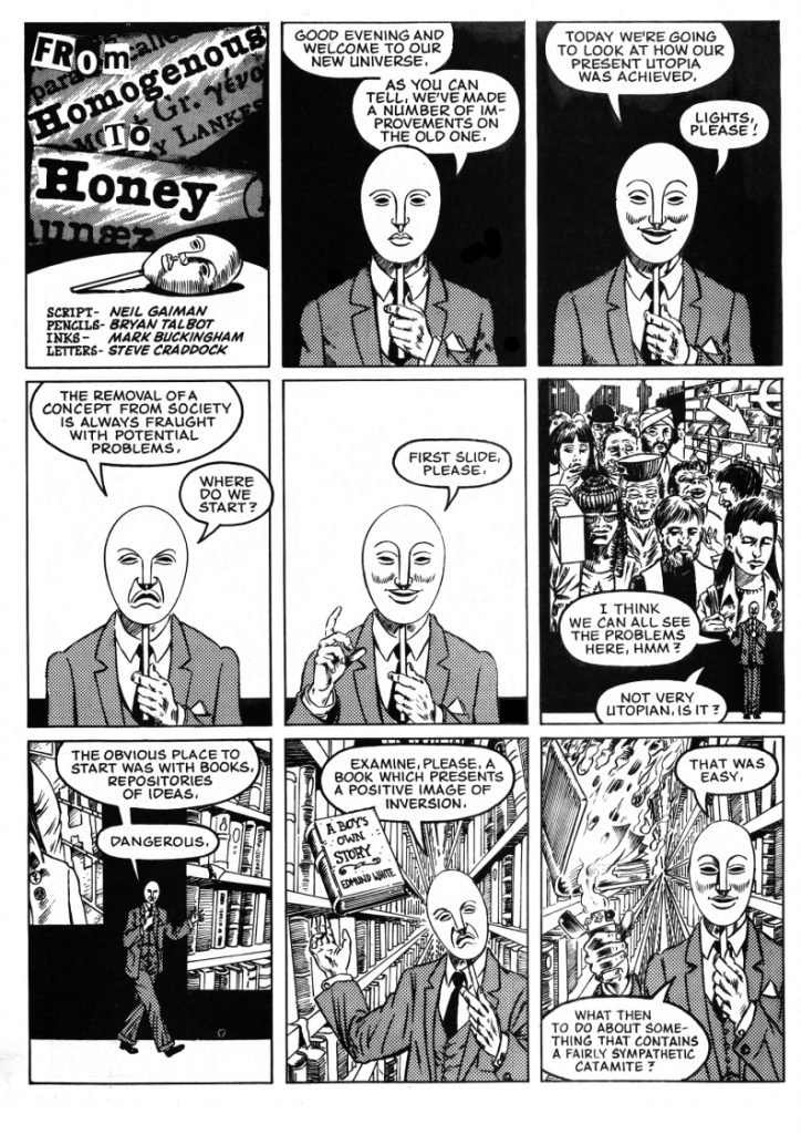 From Homogenous to Honey - a collaboration between Bryan Talbot and Neil Gaiman with inks by Mark Buckingham and letters by Steve Craddock, which appeared in the benefit comic AARGH! (Artists Against Rampant Government Homophobia) published by Alan Moore’s Mad Love imprint, Bryan's first collaboration with Neil. The strip was a protest against proposed homophobic legislation in the UK in 1988 showing what would happen if all fey and homosexual influences were removed from society. Art by Bryan Talbot