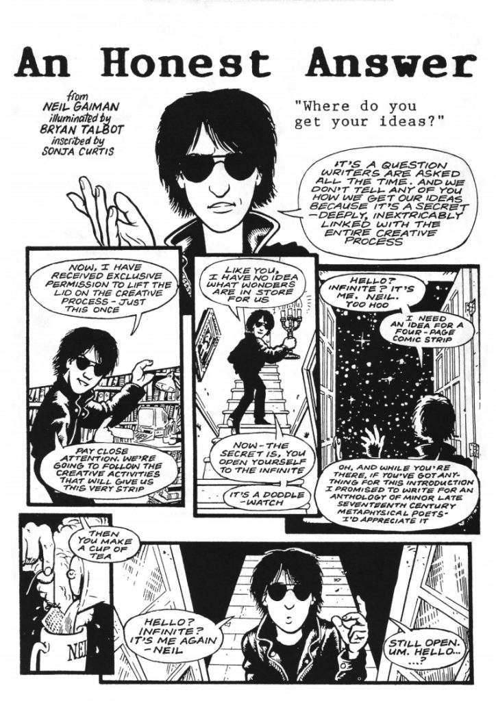 An Honest Answer - A complete four-page strip drawn by Bryan and written by Neil Gaiman, lettered by Sonja Curtis, giving an honest answer to the age-old question of: where do writers get their ideas from?! It first appeared in the UK SF Eastercon booklet in 1994, and it's not to be taken too seriously... Art by Bryan Talbot