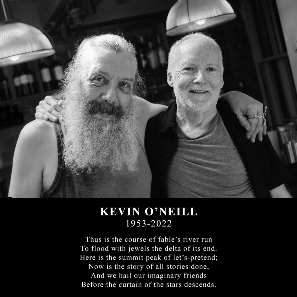 A tribute to Kevin O'Neill posted to the Official Alan Moore Facebook Page

KEVIN O’NEILL
1953-2022
Thus is the course of fable’s river run
To flood with jewels the delta of its end.
Here is the summit peak of let’s-pretend;
Now is the story of all stories done,
And we hail our imaginary friends
Before the curtain of the stars descends.