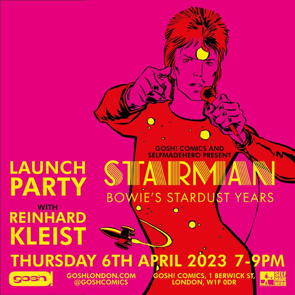 • STARMAN: Bowie’s Stardust Years, by Reinhard Kleist - Book Launch 7.00pm Thursday 6th April 2023 Gosh Comics, 1 Berwick Street, London W1F 0DR | Web: goshlondon.com