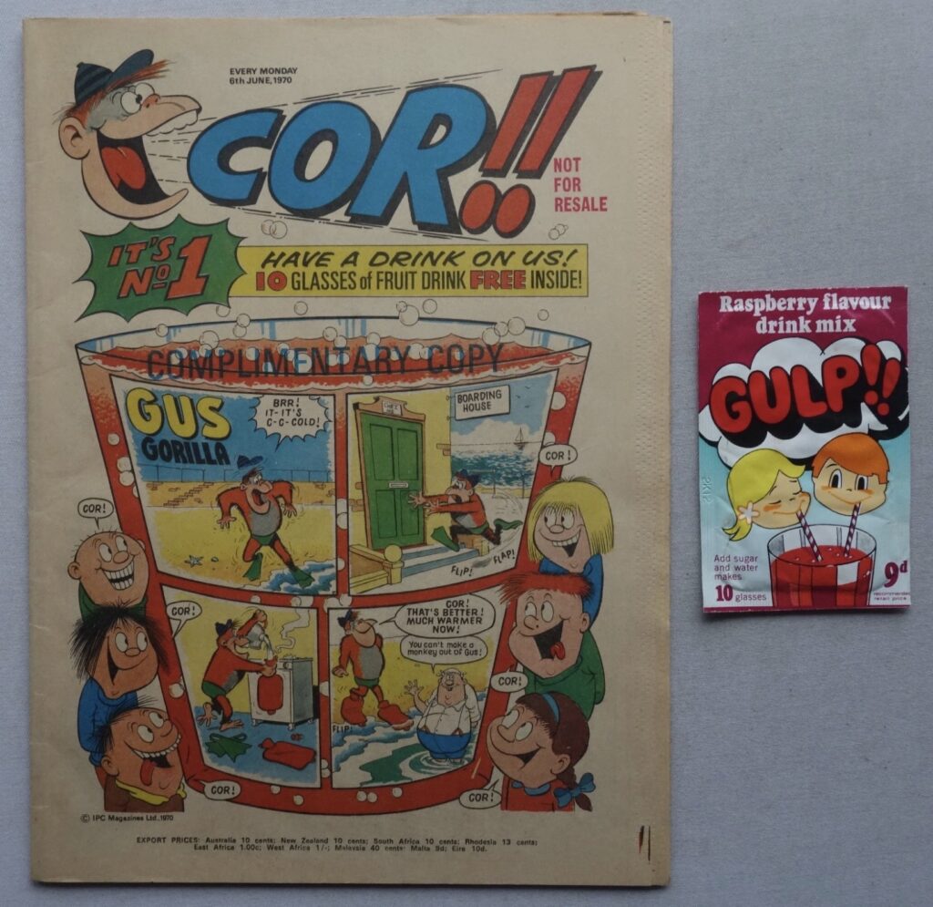 Cor!! No. 1 cover dated 6th June 1970 With Free Gift Gulp Drink Powder. This seems to be a Rare “Pilot Copy”, sent out to newsagents just before publication of the official edition, to garner interest and tempt orders. It doesn't have a printed cover price and instead has "NOT FOR RESALE" in the location of where the price was printed for the main distributed print run. There is also the words "COMPLIMENTARY COPY" printed across the top of the glass on the main image. Apart from that, it seems to be identical to the official edition that was published in early June 1970