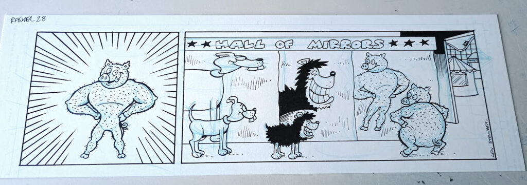 “Gnasher” strip for BEANO by Lew Stringer (2013) 

There's no dialogue on the page as that was added to the digital version later by the Beano staff, but here's the script:

1:  Rasher, standing on his hind legs, trotters on hips, looking like he’s been working out, with very slim waist and developed upper body. He grins at the reader.

RASHER:
Look at me now, readers! I’m slim and trim!


2:  Wider picture reveals that it’s Rasher’s distorted reflection in the Hall of Mirrors. Rasher himself is still as we know him. Gnasher looks on, and his reflection is also distorted, differently, in another mirror. Perhaps one of the Bash Street Dogs is there as well if there’s room. Background shows some other amusements or a fair, just to clarify where they are.

GNASHER:
You’re fooling no one, Rasher!