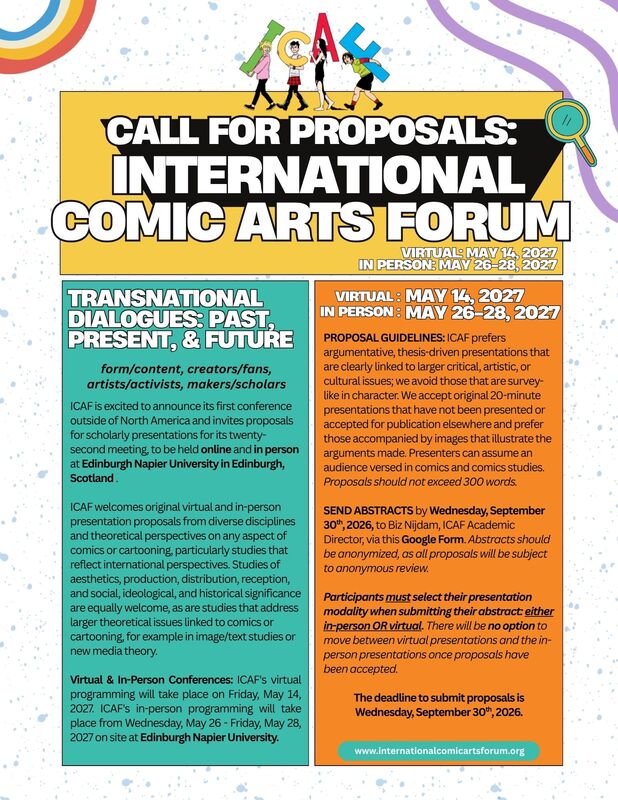CALL FOR PROPOSALS:
INTERNATIONAL
COMIC ARTS FORUM
VIRTUAL: MAY 14, 2024
IN PERSON: MAY 26-28, 2027

TRANSNATIONAL DIALOGUES: PAST, PRESENT, & FUTURE
form/content, creators/fans, artists/activists, makers/scholars

ICAF is excited to announce its first conference outside of North America and invites proposals for scholarly presentations for its twenty-second meeting, to be held online and in person at Edinburgh Napier University in Edinburgh, Scotland
ICAF welcomes original virtual and in-person presentation proposals from diverse disciplines and theoretical perspectives on any aspect of comics or cartooning, particularly studies that reflect international perspectives. Studies of aesthetics, production, distribution, reception, and social, ideological, and historical significance are equally welcome, as are studies that address larger theoretical issues linked to comics or cartooning for example in image/text studies or new media theory.

Virtual & In-Person Conferences: ICAF's virtual programming will take place on Friday, May 14, 2027. ICAF's in-person programming will take place from Wednesday, May 26 - Friday, May 28, 2027 on site at Edinburgh Napier University.

VIRTUAL: MAY 14, 2021
IN PERSON: MAY 26-28, 2021
PROPOSAL GUIDELINES: ICAF prefers argumentative, thesis driven presentations that are clearly linked to larger critical, artistic, or cultural issues; we avoid those that are survey-like in character. We accept original 20-minute presentations that have not been presented or accepted for publication elsewhere and prefer those accompanied by images that illustrate the arguments made. Presenters can assume an audience versed in comics and comics studies.
Proposals should not exceed 300 words.

SEND ABSTRACTS by Wednesday, September 30th 2026, to Biz Nijdam, ICAF Academic Director, via this Google Form. Abstracts should be anonymized, as all proposals will be subject to anonymous review.

Participants must select their presentation modality when submitting their abstract either in-person OR virtual. There will be no option to move between virtual presentations and the in-person presentations once proposals have been accepted.

The deadline to submit proposals is Wednesday, September 30th 2026.

Web: www.internationalcomicartsforum.org