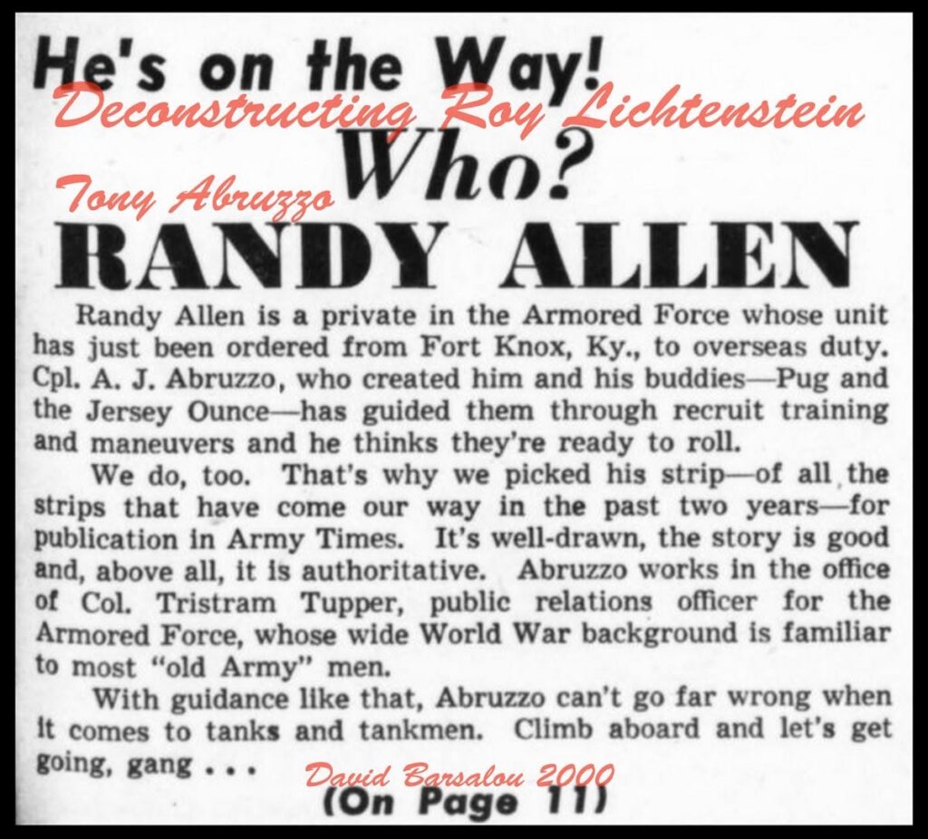 He’s on the Way! Who? Randy Allen By Artist Tony Abruzzo Randy Allen is a private in the Armored Force who has just been ordered from Fort Knox Ky., to overseas duty. Cpl. A. J. Abruzzo, who created him and his buddies – Pug and the Jersey Ounce – has guided them through recruit training and maneuvers and thinks they are ready to roll. We do too. That’s why we picked this strip – of all the strips that have come our way in the past two years – for publication in Army Times. It’s well drawn, the story is good and, and above all, it is authoritative. Abruzzo works in the office of Col. Tristram Tupper, public relations officer for the Armored Force, whose wide World War background is familiar to most “old Army” men. With guidance like that, Abruzzo can’t go far wrong when it comes to tanks and tankmen. Climb aboard and let’s get going, gang…