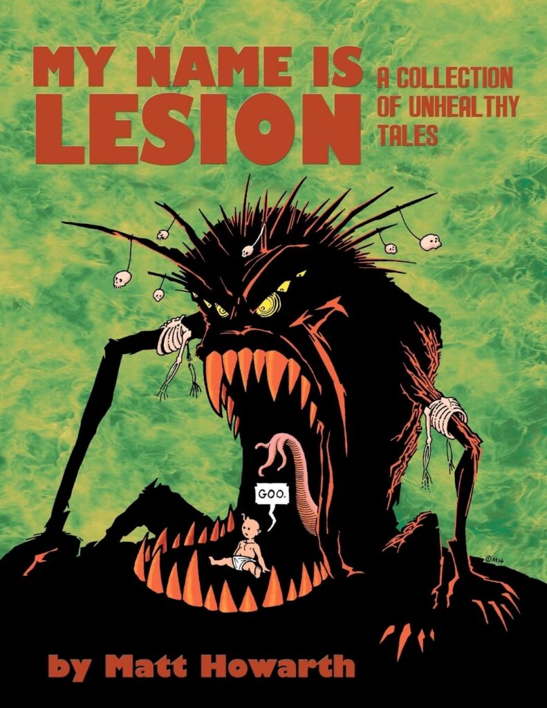 My Name Is Lesion: A Collection of Unhealthy Tales by Matt Howarth | Eight dread-filled tales written and drawn by a master of horror and science fiction. These tales will haunt your dreams in a way Lovecraft only wished he could in his darkest nights. From the creator of Those Annoying Post Bros, Savage Henry, Keif Llama: Xenotech, and Star Crossed comes a collection of unhealthy tales. Don’t say you weren’t warned.